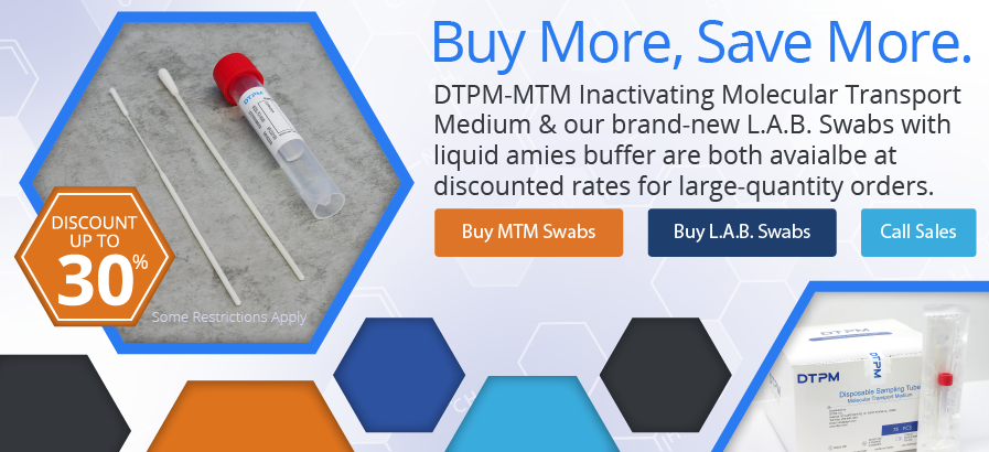 Buy more, save more. DTPM-MTM Inactivating Molecular Transport Medium & our brand-new L.A.B. Swabs with liquid amies buffer are both avaialbe at discounted rates for large-quantity orders.
